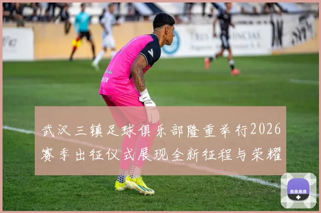 武汉三镇足球俱乐部隆重举行2026赛季出征仪式展现全新征程与荣耀追求
