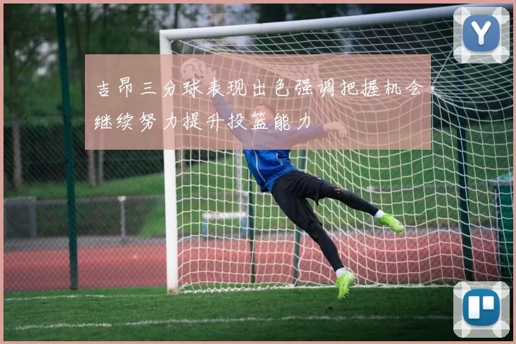 吉昂三分球表现出色强调把握机会继续努力提升投篮能力