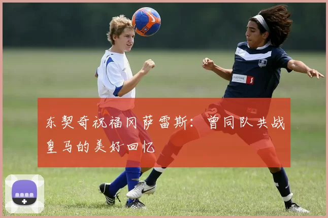 东契奇祝福冈萨雷斯：曾同队共战皇马的美好回忆