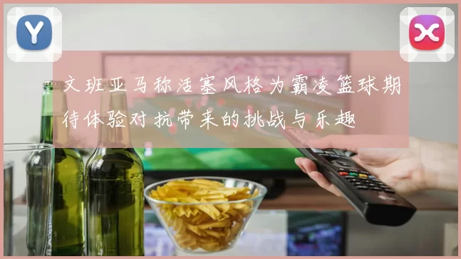 文班亚马称活塞风格为霸凌篮球期待体验对抗带来的挑战与乐趣