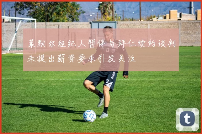 莱默尔经纪人暂停与拜仁续约谈判未提出薪资要求引发关注