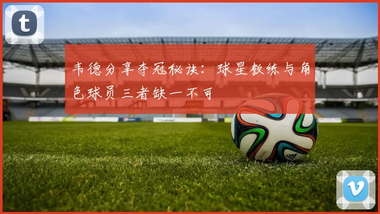韦德分享夺冠秘诀：球星教练与角色球员三者缺一不可
