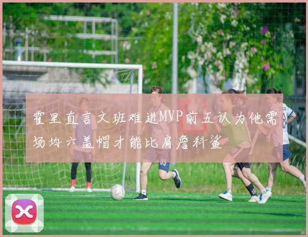 霍里直言文班难进MVP前五认为他需场均六盖帽才能比肩詹科鲨