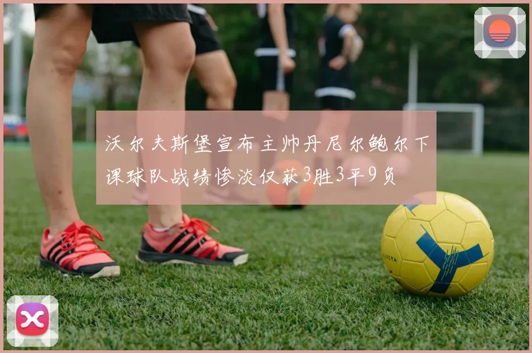 沃尔夫斯堡宣布主帅丹尼尔鲍尔下课球队战绩惨淡仅获3胜3平9负