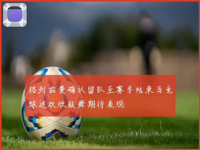 格列兹曼确认留队至赛季结束马竞球迷欢欣鼓舞期待表现