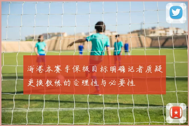 海港本赛季保级目标明确记者质疑更换教练的合理性与必要性
