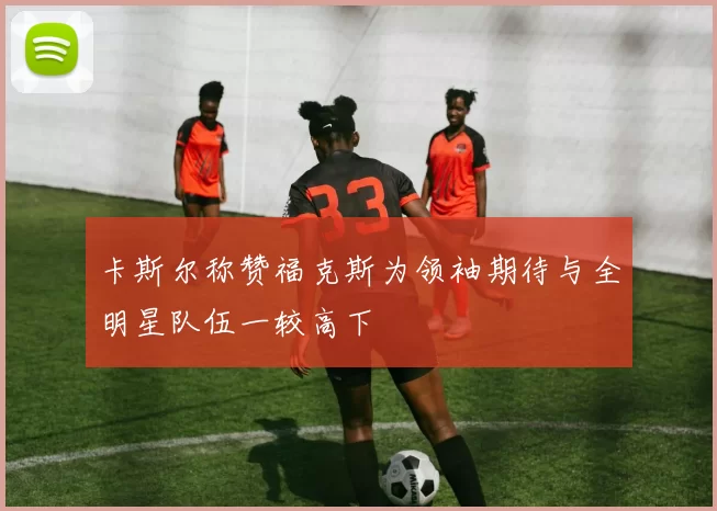 卡斯尔称赞福克斯为领袖期待与全明星队伍一较高下