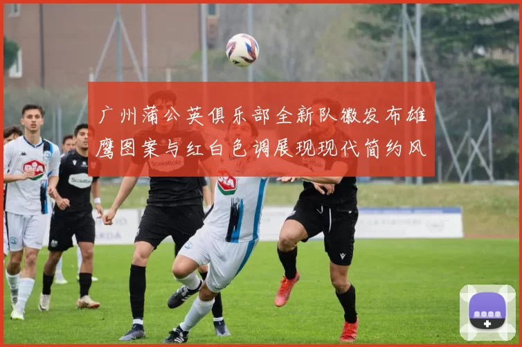 广州蒲公英俱乐部全新队徽发布雄鹰图案与红白色调展现现代简约风格