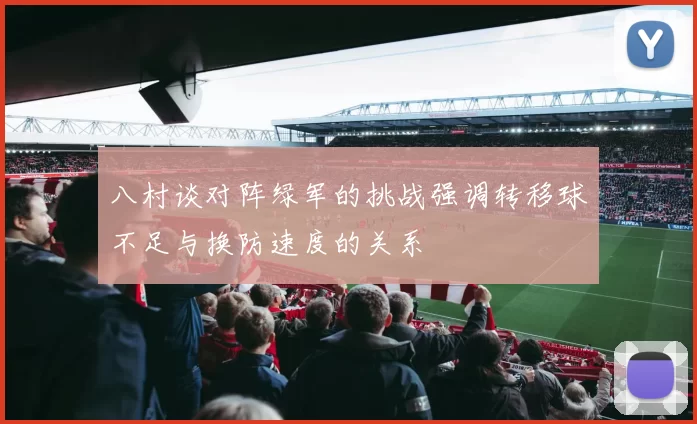 八村谈对阵绿军的挑战强调转移球不足与换防速度的关系