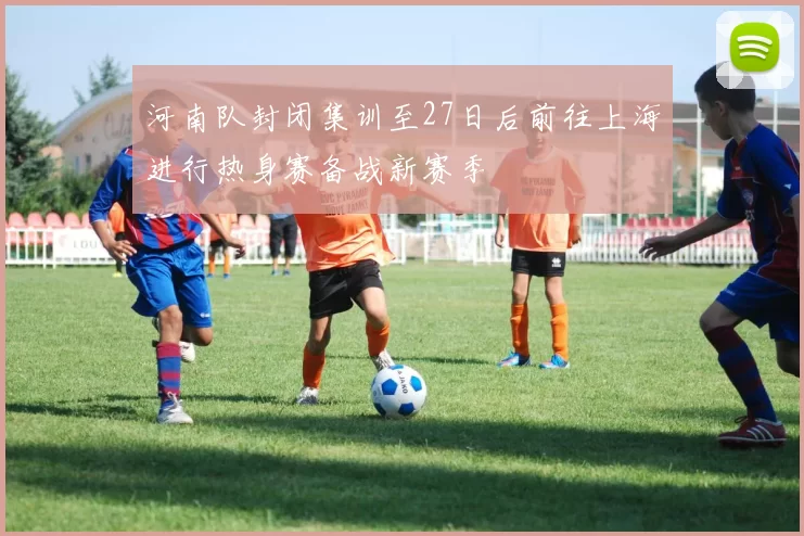 河南队封闭集训至27日后前往上海进行热身赛备战新赛季