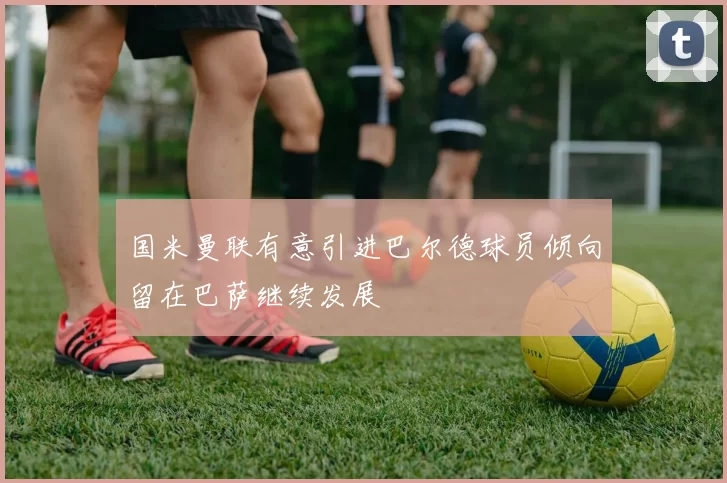 国米曼联有意引进巴尔德球员倾向留在巴萨继续发展