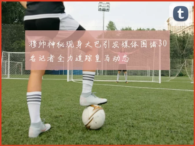 穆帅神秘现身大巴引发媒体围堵30名记者全力追踪皇马动态