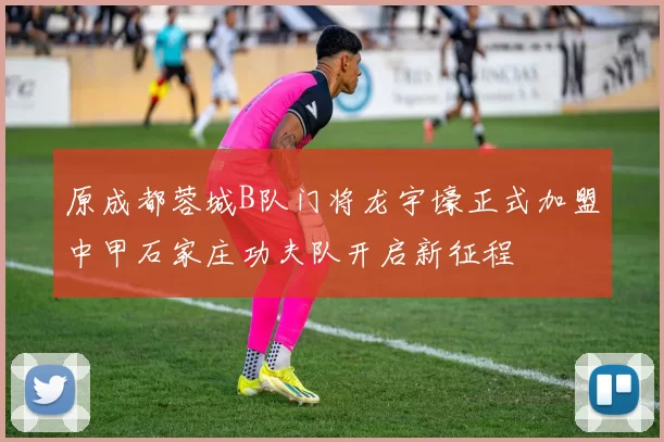 原成都蓉城B队门将龙宇壕正式加盟中甲石家庄功夫队开启新征程