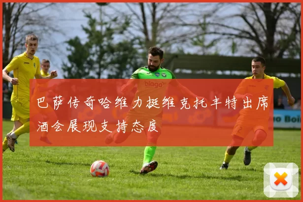 巴萨传奇哈维力挺维克托丰特出席酒会展现支持态度