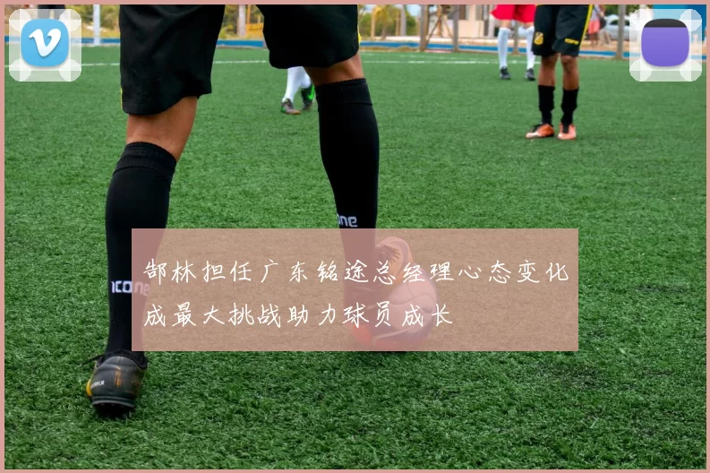 郜林担任广东铭途总经理心态变化成最大挑战助力球员成长
