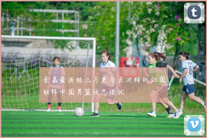 余嘉豪历经三万里与五次转机归国助阵中国男篮状态堪忧