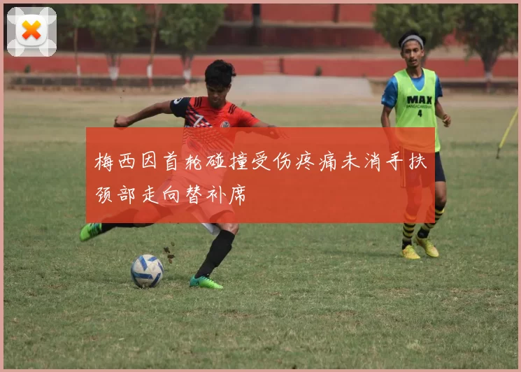 梅西因首轮碰撞受伤疼痛未消手扶颈部走向替补席