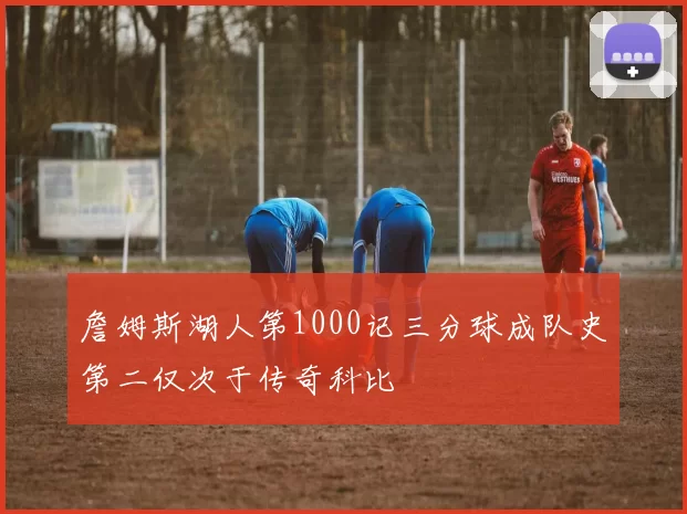 詹姆斯湖人第1000记三分球成队史第二仅次于传奇科比