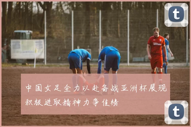 中国女足全力以赴备战亚洲杯展现积极进取精神力争佳绩
