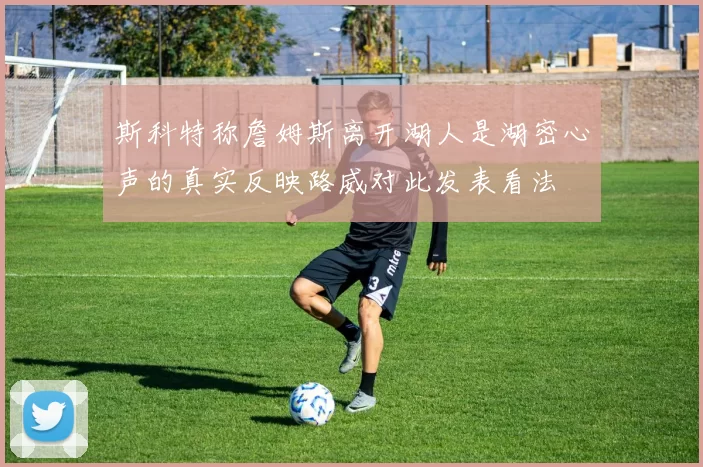 斯科特称詹姆斯离开湖人是湖密心声的真实反映路威对此发表看法