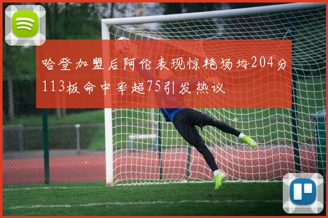 哈登加盟后阿伦表现惊艳场均204分113板命中率超75引发热议