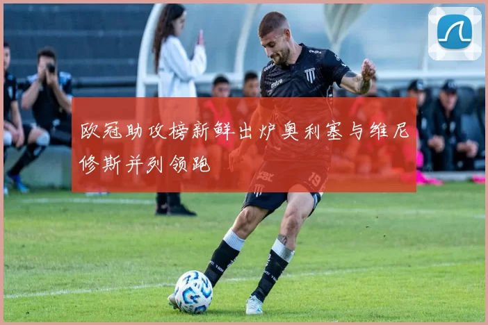 欧冠助攻榜新鲜出炉奥利塞与维尼修斯并列领跑