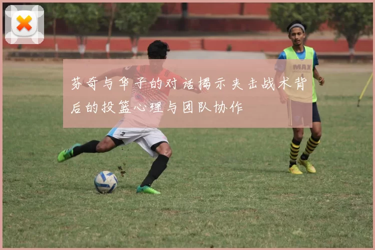 芬奇与华子的对话揭示夹击战术背后的投篮心理与团队协作