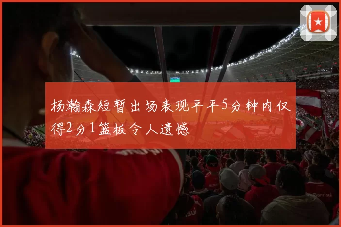 杨瀚森短暂出场表现平平5分钟内仅得2分1篮板令人遗憾