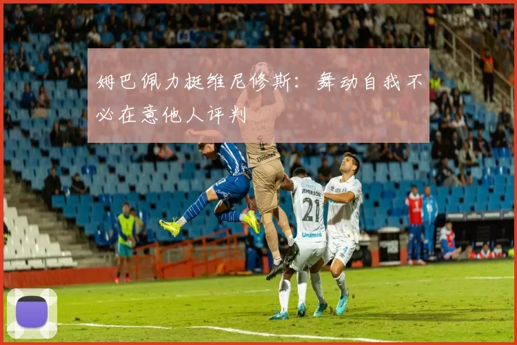 姆巴佩力挺维尼修斯：舞动自我不必在意他人评判