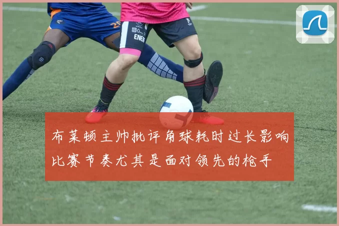 布莱顿主帅批评角球耗时过长影响比赛节奏尤其是面对领先的枪手