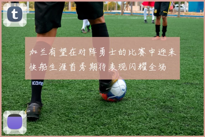 加兰有望在对阵勇士的比赛中迎来快船生涯首秀期待表现闪耀全场